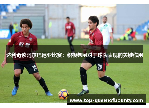 达利奇谈阿尔巴尼亚比赛:积极氛围对于球队表现的关键作用 达利奇谈阿尔巴尼亚比赛:积极氛围对于球队表现的关键作用